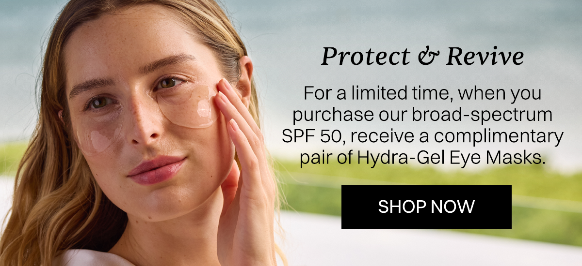 For a limited time, when you purchase our broad-spectrum SPF 50, receive a complimentary pair of Hydra-Gel Eye Masks.