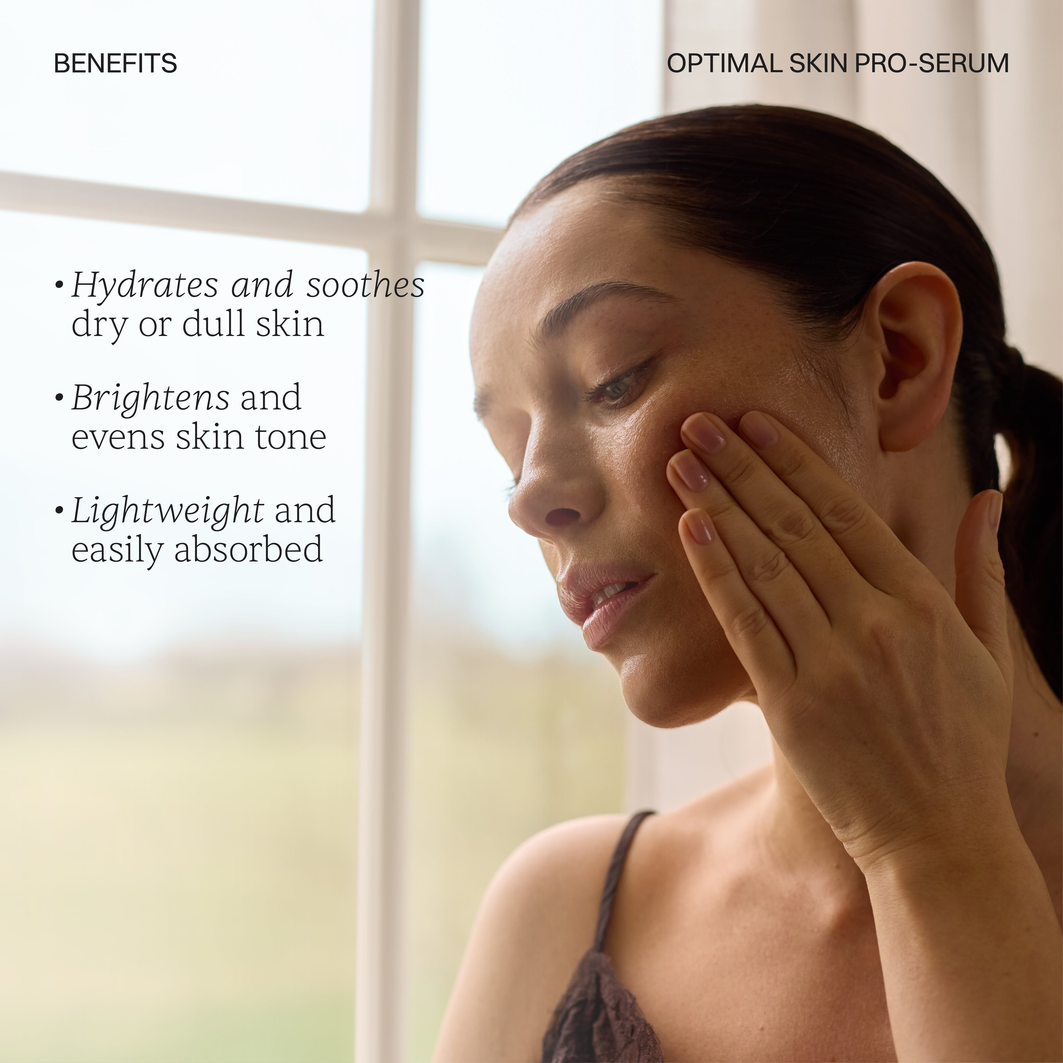 BENEFITS. OPTIMAL PRO SERUM. Hydrates and soothes dull or dry skin. Briightens and evens skin tone. Lightweight and easily absorbs. Shop Now