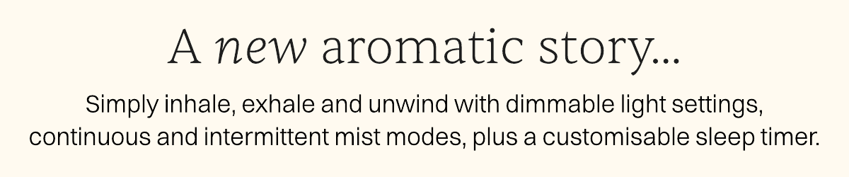 A new aromatic story. Simply inhale, exhale and unwind with dimmable light settings, continuous and intermittent mist modes, plus a customisable sleep timer.