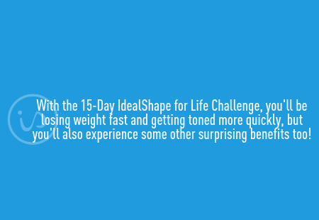 With the 15-Day IdealShape for Life Challenge, you'll be losing weight fast and getting toned more quickly, but you'll also experience some other surprising benefits too!